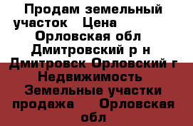 Продам земельный участок › Цена ­ 55 000 - Орловская обл., Дмитровский р-н, Дмитровск Орловский г. Недвижимость » Земельные участки продажа   . Орловская обл.